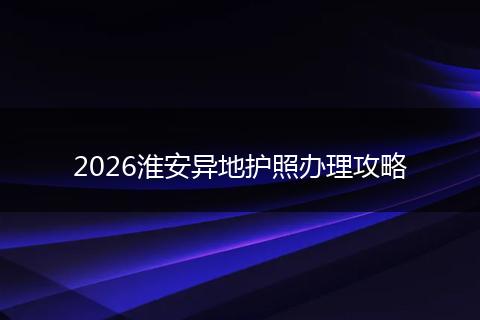 2026淮安异地护照办理攻略