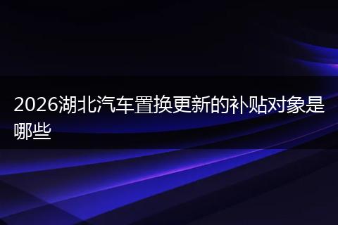 2026湖北汽车置换更新的补贴对象是哪些