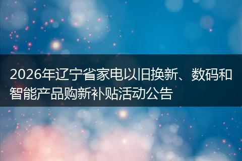 2026年辽宁省家电以旧换新、数码和智能产品购新补贴活动公告