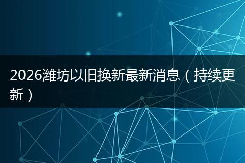 2026潍坊以旧换新最新消息（持续更新）