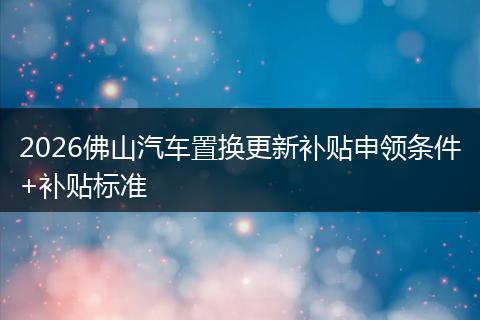 2026佛山汽车置换更新补贴申领条件+补贴标准
