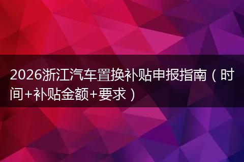 2026浙江汽车置换补贴申报指南(时间+补贴金额+要求)