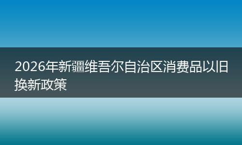 2026年新疆维吾尔自治区消费品以旧换新政策