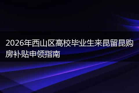 2026年西山区高校毕业生来昆留昆购房补贴申领指南