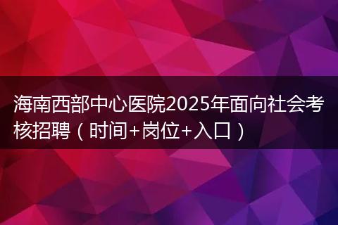 海南西部中心医院2025年面向社会考核招聘（时间+岗位+入口）