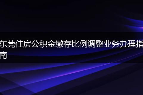 东莞住房公积金缴存比例调整业务办理指南