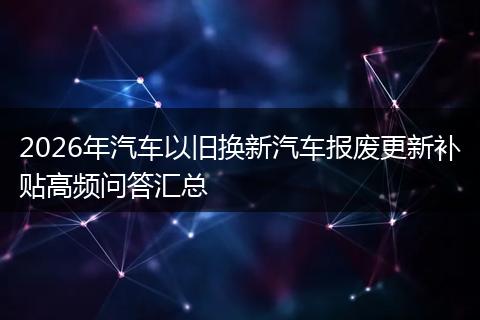 2026年汽车以旧换新汽车报废更新补贴高频问答汇总