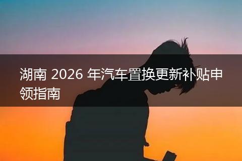 湖南 2026 年汽车置换更新补贴申领指南