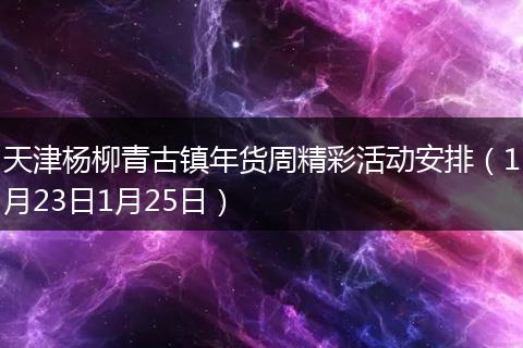 天津杨柳青古镇年货周精彩活动安排（1月23日1月25日）
