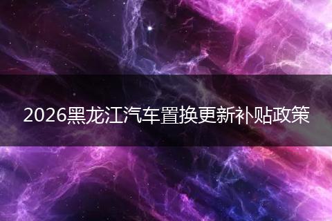 2026黑龙江汽车置换更新补贴政策