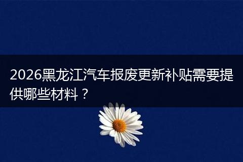 2026黑龙江汽车报废更新补贴需要提供哪些材料？