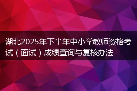 湖北2025年下半年中小学教师资格考试（面试）成绩查询与复核办法