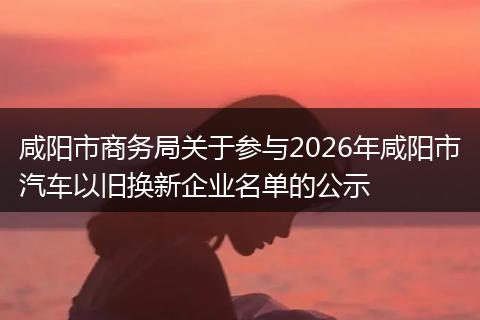 咸阳市商务局关于参与2026年咸阳市汽车以旧换新企业名单的公示