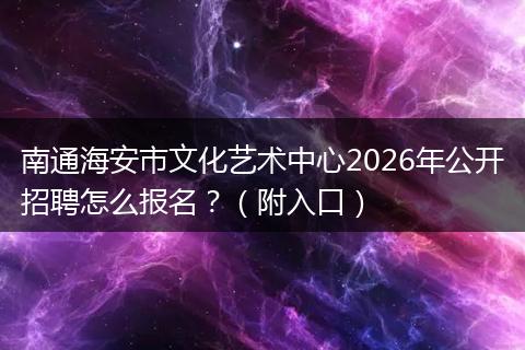 南通海安市文化艺术中心2026年公开招聘怎么报名？（附入口）