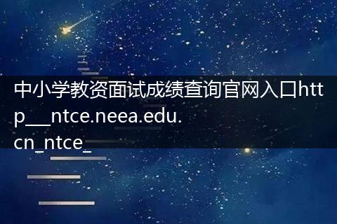 中小学教资面试成绩查询官网入口http___ntce.neea.edu.cn_ntce_