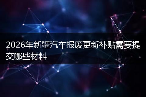 2026年新疆汽车报废更新补贴需要提交哪些材料