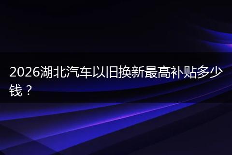 2026湖北汽车以旧换新最高补贴多少钱？