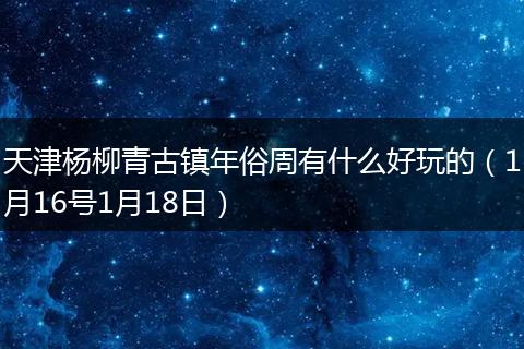 天津杨柳青古镇年俗周有什么好玩的（1月16号1月18日）