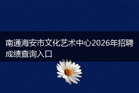 南通海安市文化艺术中心2026年招聘成绩查询入口
