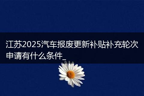 江苏2025汽车报废更新补贴补充轮次申请有什么条件_