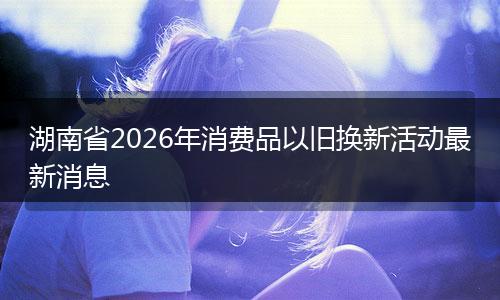 湖南省2026年消费品以旧换新活动最新消息