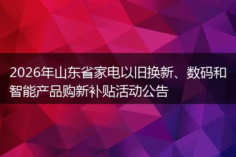 2026年山东省家电以旧换新、数码和智能产品购新补贴活动公告
