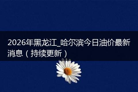 2026年黑龙江_哈尔滨今日油价最新消息（持续更新）