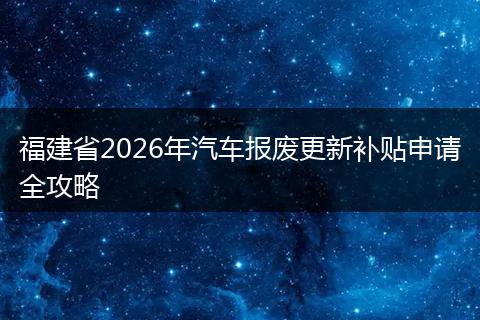 福建省2026年汽车报废更新补贴申请全攻略