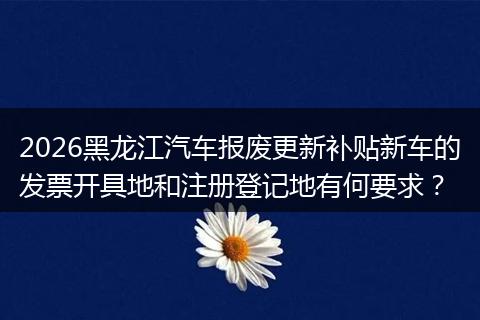 2026黑龙江汽车报废更新补贴新车的发票开具地和注册登记地有何要求？