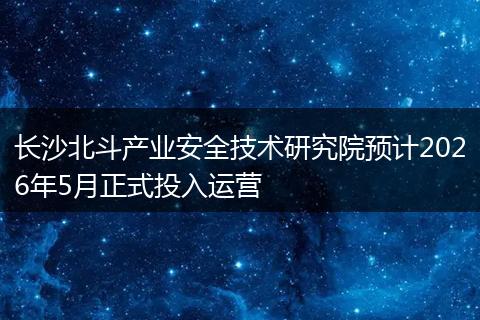 长沙北斗产业安全技术研究院预计2026年5月正式投入运营