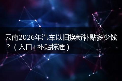 云南2026年汽车以旧换新补贴多少钱？（入口+补贴标准）
