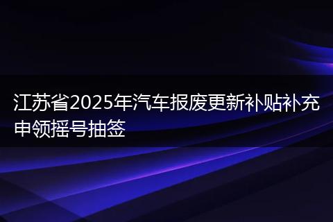 江苏省2025年汽车报废更新补贴补充申领摇号抽签