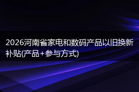 2026河南省家电和数码产品以旧换新补贴(产品+参与方式)