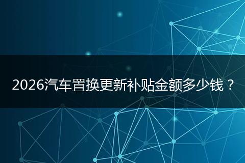 2026汽车置换更新补贴金额多少钱？