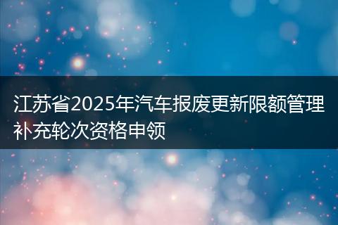 江苏省2025年汽车报废更新限额管理补充轮次资格申领
