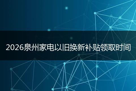 2026泉州家电以旧换新补贴领取时间