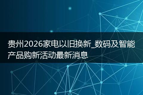 贵州2026家电以旧换新_数码及智能产品购新活动最新消息