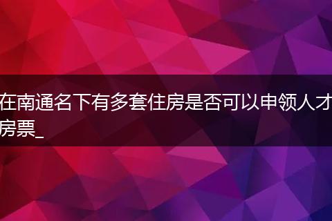 在南通名下有多套住房是否可以申领人才房票_