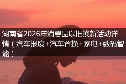 湖南省2026年消费品以旧换新活动详情（汽车报废+汽车置换+家电+数码智能）