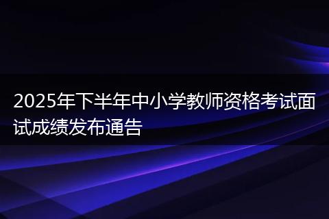 2025年下半年中小学教师资格考试面试成绩发布通告