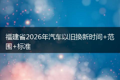 福建省2026年汽车以旧换新时间+范围+标准
