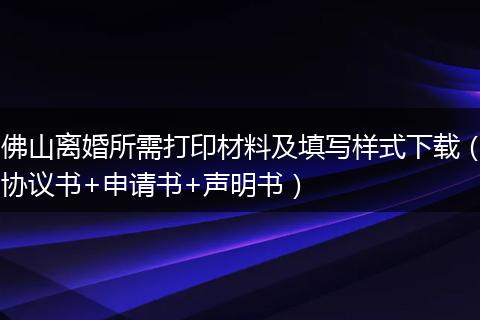 佛山离婚所需打印材料及填写样式下载（协议书+申请书+声明书）