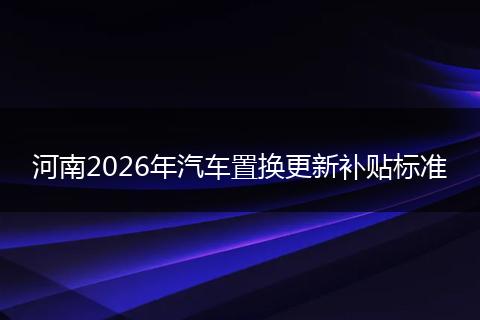 河南2026年汽车置换更新补贴标准