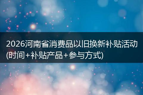2026河南省消费品以旧换新补贴活动(时间+补贴产品+参与方式)