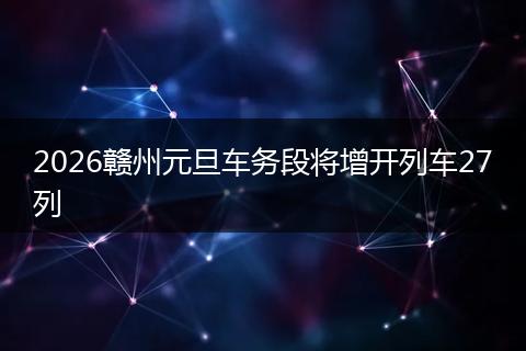 2026赣州元旦车务段将增开列车27列