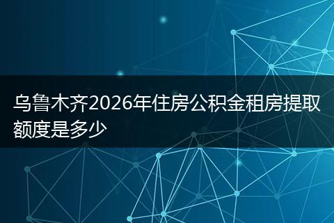 乌鲁木齐2026年住房公积金租房提取额度是多少