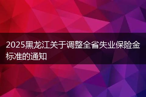 2025黑龙江关于调整全省失业保险金标准的通知