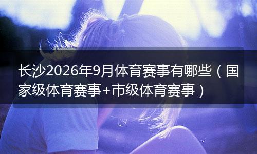长沙2026年9月体育赛事有哪些（国家级体育赛事+市级体育赛事）