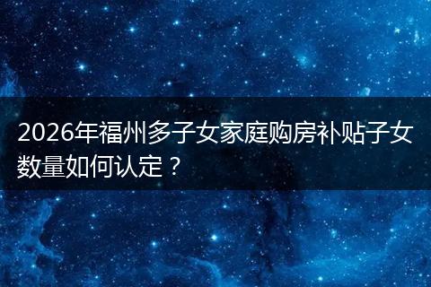 2026年福州多子女家庭购房补贴子女数量如何认定？