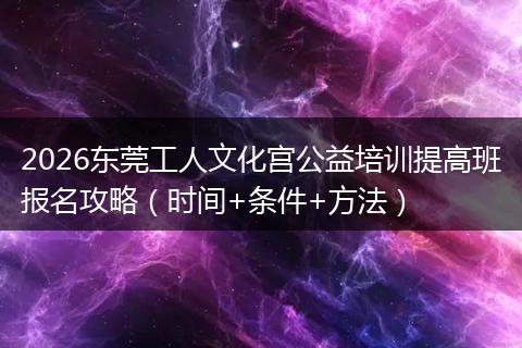 2026东莞工人文化宫公益培训提高班报名攻略（时间+条件+方法）